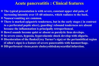 Acute pancreatitis : Clinical features
 The typical presentation is with severe, constant upper abd pain, of
increasing intensity over 15–60 minutes, which radiates to the back.
 Nausea/vomiting are common.
 There is marked epigastric tenderness, but in the early stages ( in contrast
to a perforated peptic ulcer), guarding/ rebound tenderness are absent
because the inflammation is principally retroperitoneal.
 Bowel sounds become quiet or absent as paralytic ileus develops.
 In severe cases, hypoxia, hypovolaemic shock develop with oliguria.
 Discoloration of the flanks(Grey Turner’s sign) or the periumbilical region
(Cullen’s sign) is a feature of severe pancreatitis with haemorrhage.
 DD:perforated viscus,acute cholecystitis&myocardial infarction.
 