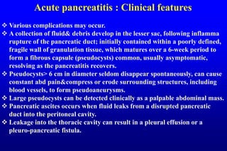 Acute pancreatitis : Clinical features
 Various complications may occur.
 A collection of fluid& debris develop in the lesser sac, following inflamma
rupture of the pancreatic duct; initially contained within a poorly defined,
fragile wall of granulation tissue, which matures over a 6-week period to
form a fibrous capsule (pseudocysts) common, usually asymptomatic,
resolving as the pancreatitis recovers.
 Pseudocysts> 6 cm in diameter seldom disappear spontaneously, can cause
constant abd pain&compress or erode surrounding structures, including
blood vessels, to form pseudoaneurysms.
 Large pseudocysts can be detected clinically as a palpable abdominal mass.
 Pancreatic ascites occurs when fluid leaks from a disrupted pancreatic
duct into the peritoneal cavity.
 Leakage into the thoracic cavity can result in a pleural effusion or a
pleuro-pancreatic fistula.
 