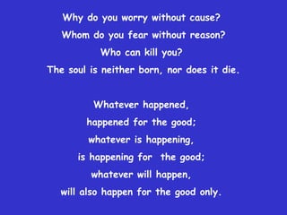 Why do you worry without cause?  Whom do you fear without reason? Who can kill you?  The soul is neither born, nor does it die. Whatever happened,  happened for the good;  whatever is happening,  is happening for  the good;  whatever will happen,  will also happen for the good only.  