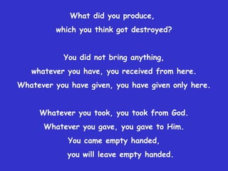 What did you produce,  which you think got destroyed? You did not bring anything, whatever you have, you received from here. Whatever you have given, you have given only here. Whatever you took, you took from God. Whatever you gave, you gave to Him. You came empty handed, you will leave empty handed. 