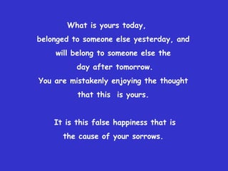 What is yours today,  belonged to someone else yesterday, and  will belong to someone else the  day after tomorrow. You are mistakenly enjoying the thought  that this  is yours.  It is this false happiness that is the cause of your sorrows.  