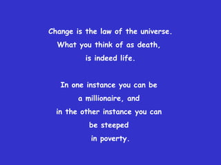 Change is the law of the universe. What you think of as death,  is indeed life. In one instance you can be  a millionaire, and  in the other instance you can  be steeped  in poverty. 