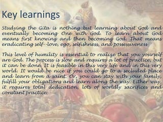 Key learnings
Studying the Gita is nothing but learning about God and
eventually becoming One with God. To learn about God
means first knowing and then becoming God. That means
eradicating self--love, ego, selfishness, and possessiveness
This level of humility is essential to realize that you yourself
are God. The process is slow and requires a lot of practice, but
it can be done. It is feasible in this very life and in this very
world. It would be nice if you could go to a secluded place
and learn from a saint. Or, you can stay with your family,
fulfill your obligations and learn along the way. Either way,
it requires total dedication, lots of worldly sacrifices and
constant practice.

 
