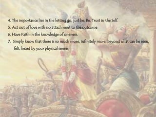 4. The importance lies in the letting go, just be. Be. Trust in the Self.
5. Act out of love with no attachment to the outcome
6. Have Faith in the knowledge of oneness.

7. Simply know that there is so much more, infinitely more, beyond what can be seen,
felt, heard by your physical senses

 