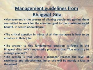 Management guidelines from
Bhagwat Gita
Management is the process of aligning people and getting them
committed to work for the common goal to the maximum social
benefit- in search of excellence
The critical question in minds of all the managers is how to be
effective in their jobs.
The answer to this fundamental question is found in the
Bhagwat Gita, which repeatedly proclaims that “You must try to
manage yourself”.
The reason is that unless a manager reaches the level of
excellence and effectiveness, he or she will be merely a face in
the crowd.

 