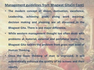 Management guidelines from Bhagwat Gita(in Cont)
• The modern concept of vision, motivation, excellence,
Leadership, achieving goals, giving work meaning,
decision making and planning are all discussed in the
Bhagwat Gita. There is one major difference,
• While western management thought too often deals with
problems at material, external and peripheral levels. The
Bhagwat Gita tackles the problem from grass root level of
Human Thinking.

• Once the basic thinking of man is improved, it will
automatically enhance the quality of his actions and their
results.

 