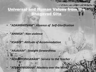 Universal and Human Values from the
Bhagavad Gita
• “ADAMBHITVAM”: Absence of Self-Glorification
• “AHIMSA”: Non-violence

• “KSANTI”: Attitude of Accommodation
• “ARJAVAM”: Straight-forwardness
• “ACHARYOPASANAM”: Service to the Teacher
• “ATMAVINIGRAHA” Mastery over the Mind

 