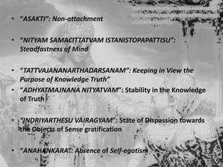 • “ASAKTI”: Non-attachment
• “NITYAM SAMACITTATVAM ISTANISTOPAPATTISU”:
Steadfastness of Mind
• “TATTVAJANANARTHADARSANAM”: Keeping in View the
Purpose of Knowledge Truth”
• “ADHYATMAJNANA NITYATVAM”: Stability in the Knowledge
of Truth
• “INDRIYARTHESU VAIRAGYAM”: State of Dispassion towards
the Objects of Sense gratification
• “ANAHANKARA”: Absence of Self-egotism

 