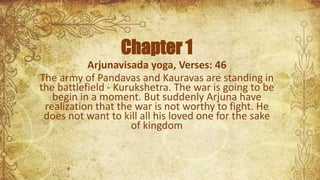 Chapter 1
Arjunavisada yoga, Verses: 46
The army of Pandavas and Kauravas are standing in
the battlefield - Kurukshetra. The war is going to be
begin in a moment. But suddenly Arjuna have
realization that the war is not worthy to fight. He
does not want to kill all his loved one for the sake
of kingdom
 