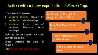 Action without any expectation is Karma Yoga
• Two types of karma:
1. Sakaam karma: Inspired by
motive = creates bondage
2. Nishkaam karma: Lack of
motive= liberates from
bondage
Right to do an action: No right
over its outcome.
Vedas: Actions for sake of
heaven.
Gita: Actions for sake of action.
Sacrificing the thought of
being the doer of action
Lack of motive behind
action
Lack of attachment for
results of action
Doing actions for sake of
duty
 