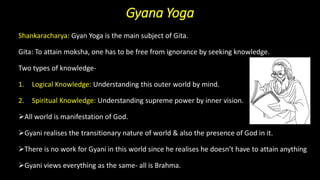Gyana Yoga
Shankaracharya: Gyan Yoga is the main subject of Gita.
Gita: To attain moksha, one has to be free from ignorance by seeking knowledge.
Two types of knowledge-
1. Logical Knowledge: Understanding this outer world by mind.
2. Spiritual Knowledge: Understanding supreme power by inner vision.
➢All world is manifestation of God.
➢Gyani realises the transitionary nature of world & also the presence of God in it.
➢There is no work for Gyani in this world since he realises he doesn’t have to attain anything
➢Gyani views everything as the same- all is Brahma.
 