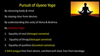 Pursuit of Gyana Yoga
By cleansing body & mind
By staying clear from desires.
By understanding the unity of Atma & Brahma.
By Samatva Yoga:
1. Equality of soul (Atmagat samatva)
2. Equality of things(Vastugat samatva)
3. Equality of qualities (Gunateet samatva).
➢Sthit pragya-free from desire, satisfied with God, free from bondage.
 