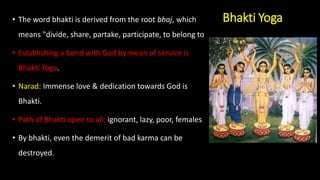 Bhakti Yoga
• The word bhakti is derived from the root bhaj, which
means "divide, share, partake, participate, to belong to
• Establishing a bond with God by mean of service is
Bhakti Yoga.
• Narad: Immense love & dedication towards God is
Bhakti.
• Path of Bhakti open to all: ignorant, lazy, poor, females
• By bhakti, even the demerit of bad karma can be
destroyed.
 