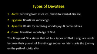 Types of Devotees
1. Aarta: Suffering from diseases. Bhakti to ward of disease.
2. Jigyaasu: Bhakti for knowledge.
3. Ayaarthi: Bhakti for receiving worldly joys & commodities.
4. Gyani: Bhakti for knowledge of God.
The Bhagavad Gita states that all four types of Bhakti yogi are noble
because their pursuit of Bhakti yoga sooner or later starts the journey
on the path of spirituality
 