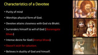 Characteristics of a Devotee
• Purity of mind
• Worships physical form of God.
• Devotee attains closeness with God via Bhakti.
• Surrenders himself to will of God (Sharanagata
bhaav)
• Intense desire for God (Ananya bhaav)
• Doesn’t wish for salvation.
• Believes in duality of God and himself.
 