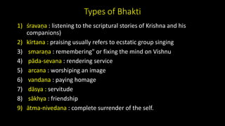 Types of Bhakti
1) śravaṇa : listening to the scriptural stories of Krishna and his
companions)
2) kīrtana : praising usually refers to ecstatic group singing
3) smaraṇa : remembering" or fixing the mind on Vishnu
4) pāda-sevana : rendering service
5) arcana : worshiping an image
6) vandana : paying homage
7) dāsya : servitude
8) sākhya : friendship
9) ātma-nivedana : complete surrender of the self.
 