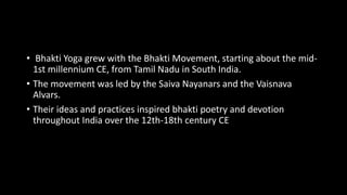 • Bhakti Yoga grew with the Bhakti Movement, starting about the mid-
1st millennium CE, from Tamil Nadu in South India.
• The movement was led by the Saiva Nayanars and the Vaisnava
Alvars.
• Their ideas and practices inspired bhakti poetry and devotion
throughout India over the 12th-18th century CE
 