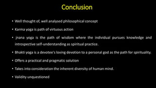 Conclusion
• Well thought of, well analysed philosophical concept
• Karma yoga is path of virtuous action
• jnana yoga is the path of wisdom where the individual pursues knowledge and
introspective self-understanding as spiritual practice.
• Bhakti yoga is a devotee's loving devotion to a personal god as the path for spirituality.
• Offers a practical and pragmatic solution
• Takes into consideration the inherent diversity of human mind.
• Validity unquestioned
 