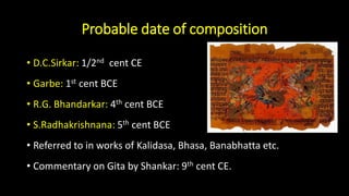 Probable date of composition
• D.C.Sirkar: 1/2nd cent CE
• Garbe: 1st cent BCE
• R.G. Bhandarkar: 4th cent BCE
• S.Radhakrishnana: 5th cent BCE
• Referred to in works of Kalidasa, Bhasa, Banabhatta etc.
• Commentary on Gita by Shankar: 9th cent CE.
 