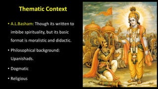 Thematic Context
• A.L.Basham: Though its written to
imbibe spirituality, but its basic
format is moralistic and didactic.
• Philosophical background:
Upanishads.
• Dogmatic
• Religious
 