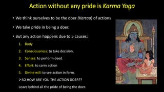 Action without any pride is Karma Yoga
• We think ourselves to be the doer (Kartaa) of actions
• We take pride in being a doer.
• But any action happens due to 5 causes:
1. Body
2. Consciousness: to take decision.
3. Senses: to perform deed.
4. Effort: to carry action
5. Divine will: to see action in form.
➢SO HOW ARE YOU THE ACTION DOER??
Leave behind all the pride of being the doer.
 
