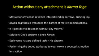 Action without any attachment is Karma Yoga
• Motive for any action is vested interest: Ending sorrows, bringing joy.
• Karma Yogi should transcend this barrier of motive behind actions.
• Is it possible to do action without any motive?
• Solution: One’s dharam is one’s Karam.
• Each varna has pre defined tasks= His dharam
• Performing the duties attributed to your varna is counted as motive
less action.
 