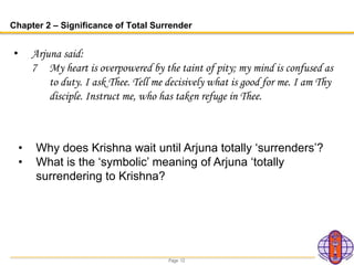 Page 12
Chapter 2 – Significance of Total Surrender
• Arjuna said:
7 My heart is overpowered by the taint of pity; my mind is confused as
to duty. I ask Thee. Tell me decisively what is good for me. I am Thy
disciple. Instruct me, who has taken refuge in Thee.
• Why does Krishna wait until Arjuna totally ‘surrenders’?
• What is the ‘symbolic’ meaning of Arjuna ‘totally
surrendering to Krishna?
 