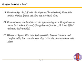 Page 26
Chapter 2 – What is Real?
19. He who takes the Self to be the slayer and he who thinks He is slain,
neither of these knows. He slays not, nor in He slain.
20. He is not born, nor does He ever die; after having been, He again ceases
not to be; Unborn, Eternal, Changeless and Ancient, He is not killed
when the body is killed.
21. Whosoever knows Him to be Indestructible, Eternal, Unborn, and
Inexhaustible, how can that man slay, O Partha, or cause others to be
slain?
 