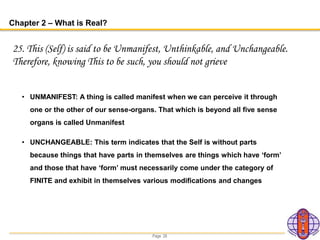 Page 28
Chapter 2 – What is Real?
25. This (Self) is said to be Unmanifest, Unthinkable, and Unchangeable.
Therefore, knowing This to be such, you should not grieve
• UNMANIFEST: A thing is called manifest when we can perceive it through
one or the other of our sense-organs. That which is beyond all five sense
organs is called Unmanifest
• UNCHANGEABLE: This term indicates that the Self is without parts
because things that have parts in themselves are things which have ‘form’
and those that have ‘form’ must necessarily come under the category of
FINITE and exhibit in themselves various modifications and changes
 