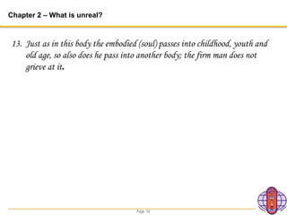 Page 34
Chapter 2 – What is unreal?
13. Just as in this body the embodied (soul) passes into childhood, youth and
old age, so also does he pass into another body; the firm man does not
grieve at it.
 