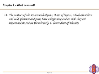 Page 35
Chapter 2 – What is unreal?
14. The contact of the senses with objects, O son of Kunti, which cause heat
and cold, pleasure and pain, have a beginning and an end; they are
impermanent; endure them bravely, O descendant of Bharata
 