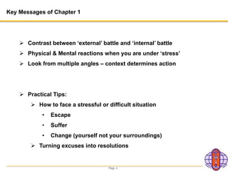 Page 4
Key Messages of Chapter 1
 Contrast between ‘external’ battle and ‘internal’ battle
 Physical & Mental reactions when you are under ‘stress’
 Look from multiple angles – context determines action
 Practical Tips:
 How to face a stressful or difficult situation
• Escape
• Suffer
• Change (yourself not your surroundings)
 Turning excuses into resolutions
 