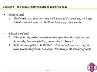 Page 6
Chapter 2 – The Yoga of Self-Knowledge (Sankhya Yoga)
• Sanjaya said:
1 To him who was thus overcome with pity and despondency, with eyes
full of tears and agitated, Madhusudana spoke these words
• Blessed Lord said:
2. Whence is this perilous condition come upon thee, this dejection, un-
Aryan-like, heaven-excluding, disgraceful, O Arjuna?
3. Yield not to impotence, O Partha! It does not befit thee, Cast off this
mean weakness of heart! Stand up, O Parantapa (O scorcher of foes)!
 