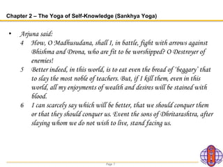 Page 7
Chapter 2 – The Yoga of Self-Knowledge (Sankhya Yoga)
• Arjuna said:
4 How, O Madhusudana, shall I, in battle, fight with arrows against
Bhishma and Drona, who are fit to be worshipped? O Destroyer of
enemies!
5 Better indeed, in this world, is to eat even the bread of ‘beggary’ that
to slay the most noble of teachers. But, if I kill them, even in this
world, all my enjoyments of wealth and desires will be stained with
blood.
6 I can scarcely say which will be better, that we should conquer them
or that they should conquer us. Event the sons of Dhritarashtra, after
slaying whom we do not wish to live, stand facing us.
 