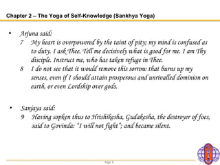 Page 8
Chapter 2 – The Yoga of Self-Knowledge (Sankhya Yoga)
• Arjuna said:
7 My heart is overpowered by the taint of pity; my mind is confused as
to duty. I ask Thee. Tell me decisively what is good for me. I am Thy
disciple. Instruct me, who has taken refuge in Thee.
8 I do not see that it would remove this sorrow that burns up my
senses, even if I should attain prosperous and unrivalled dominion on
earth, or even Lordship over gods.
• Sanjaya said:
9 Having sopken thus to Hrishikesha, Gudakesha, the destroyer of foes,
said to Govinda: “I will not fight”; and became silent.
 
