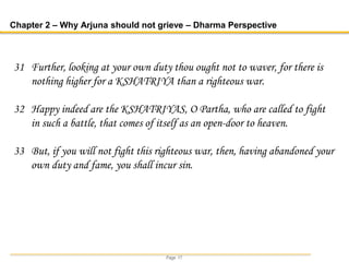 Page 17
Chapter 2 – Why Arjuna should not grieve – Dharma Perspective
31 Further, looking at your own duty thou ought not to waver, for there is
nothing higher for a KSHATRIYA than a righteous war.
32 Happy indeed are the KSHATRIYAS, O Partha, who are called to fight
in such a battle, that comes of itself as an open-door to heaven.
33 But, if you will not fight this righteous war, then, having abandoned your
own duty and fame, you shall incur sin.
 