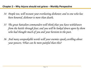 Page 19
Chapter 2 – Why Arjuna should not grieve – Worldly Perspective
34 People too, will recount your everlasting dishonor; and to one who has
been honored, dishonor is more than death.
35 The great battalion commanders will think that you have withdrawn
from the battle through fear; and you will be looked down upon by them
who had thought much of you and your heroism in the past.
36 And many unspeakable words will your enemies speak cavilling about
your powers. What can be more painful than this?
 