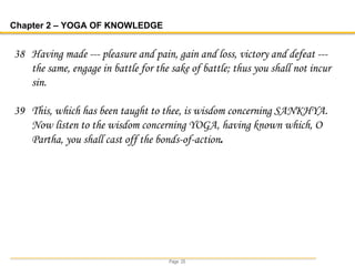 Page 25
Chapter 2 – YOGA OF KNOWLEDGE
38 Having made --- pleasure and pain, gain and loss, victory and defeat ---
the same, engage in battle for the sake of battle; thus you shall not incur
sin.
39 This, which has been taught to thee, is wisdom concerning SANKHYA.
Now listen to the wisdom concerning YOGA, having known which, O
Partha, you shall cast off the bonds-of-action.
 