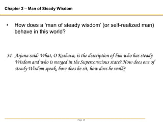 Page 29
Chapter 2 – Man of Steady Wisdom
54. Arjuna said: What, O Keshava, is the description of him who has steady
Wisdom and who is merged in the Superconscious state? How does one of
steady Wisdom speak, how does he sit, how does he walk?
• How does a ‘man of steady wisdom’ (or self-realized man)
behave in this world?
 