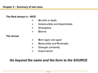 Page 3
Chapter 2 – Summary of last class
Go beyond the name and the form to the SOURCE
The Real always is - NICE
 No birth or death
 Indestructible and Imperishable
 Changeless
 Eternal
The Unreal
 Born again and again
 Destructible and Perishable
 Changes constantly
 Impermanent
 