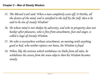 Page 33
Chapter 2 – Man of Steady Wisdom
55. The Blessed Lord said: When a man completely casts off, O Partha, all
the desires of the mind, and is satisfied in the Self by the Self, then is he
said to be one of steady Wisdom?
56. He whose mind is not shaken by adversity, and who in prosperity does not
hanker after pleasures, who is free from attachment, fear and anger, is
called a Sage-of-Steady-Wisdom.
57. He who is everywhere without attachment, on meeting with anything
good or bad, who neither rejoices nor hates, his Wisdom is fixed.
58. When, like the tortoise which withdraws its limbs from all sides, he
withdraws his senses from the sense-objects then his Wisdom becomes
steady.
 