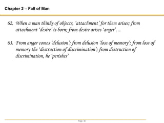 Page 36
Chapter 2 – Fall of Man
62. When a man thinks of objects, ‘attachment’ for them arises; from
attachment ‘desire’ is born; from desire arises ‘anger’…
63. From anger comes ‘delusion’; from delusion ‘loss of memory’; from loss of
memory the ‘destruction of discrimination’; from destruction of
discrimination, he ‘perishes’
 