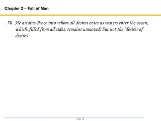 Page 39
Chapter 2 – Fall of Man
70. He attains Peace into whom all desires enter as waters enter the ocean,
which, filled from all sides, remains unmoved; but not the ‘desirer of
desires’
 