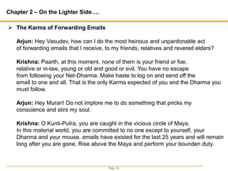 Page 42
Chapter 2 – On the Lighter Side….
 The Karma of Forwarding Emails
Arjun: Hey Vasudev, how can I do the most heinous and unpardonable act
of forwarding emails that I receive, to my friends, relatives and revered elders?
Krishna: Paarth, at this moment, none of them is your friend or foe,
relative or in-law, young or old and good or evil. You have no escape
from following your Net-Dharma. Make haste to log on and send off the
email to one and all. That is the only Karma expected of you and the Dharma you
must follow.
Arjun: Hey Murari! Do not implore me to do something that pricks my
conscience and stirs my soul.
Krishna: O Kunti-Putra, you are caught in the vicious circle of Maya.
In this material world, you are committed to no one except to yourself, your
Dharma and your mouse. emails have existed for the last 25 years and will remain
long after you are gone. Rise above the Maya and perform your bounden duty.
 