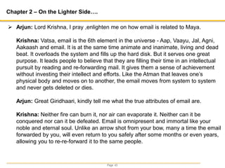 Page 43
Chapter 2 – On the Lighter Side….
 Arjun: Lord Krishna, I pray ,enlighten me on how email is related to Maya.
Krishna: Vatsa, email is the 6th element in the universe - Aap, Vaayu, Jal, Agni,
Aakaash and email. It is at the same time animate and inanimate, living and dead
beat. It overloads the system and fills up the hard disk. But it serves one great
purpose. It leads people to believe that they are filling their time in an intellectual
pursuit by reading and re-forwarding mail. It gives them a sense of achievement
without investing their intellect and efforts. Like the Atman that leaves one’s
physical body and moves on to another, the email moves from system to system
and never gets deleted or dies.
Arjun: Great Giridhaari, kindly tell me what the true attributes of email are.
Krishna: Neither fire can burn it, nor air can evaporate it. Neither can it be
conquered nor can it be defeated. Email is omnipresent and immortal like your
noble and eternal soul. Unlike an arrow shot from your bow, many a time the email
forwarded by you, will even return to you safely after some months or even years,
allowing you to re-re-forward it to the same people.
 