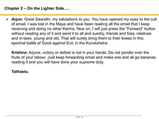 Page 44
Chapter 2 – On the Lighter Side….
 Arjun: Great Saarathi, my salutations to you. You have opened my eyes to the cult
of email. I was lost in the Maya and have been reading all the email that I keep
receiving and doing no other Karma. Now on, I will just press the "Forward" button
without reading any of it and send it to all and sundry, friends and foes, relatives
and in-laws, young and old. That will surely bring them to their knees in this
epochal battle of Good against Evil, in the Kurukshetra.
Krishna: Arjuna, victory or defeat is not in your hands. Do not ponder over the
fruits of your labour. Just keep forwarding email and make one and all go bananas
reading it and you will have done your supreme duty.
Tathastu.
 