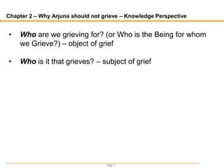 Page 7
Chapter 2 – Why Arjuna should not grieve – Knowledge Perspective
• Who are we grieving for? (or Who is the Being for whom
we Grieve?) – object of grief
• Who is it that grieves? – subject of grief
 
