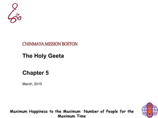 Maximum Happiness to the Maximum Number of People for the
Maximum Time
CHINMAYAMISSIONBOSTON
The Holy Geeta
Chapter 5
March, 2015
 