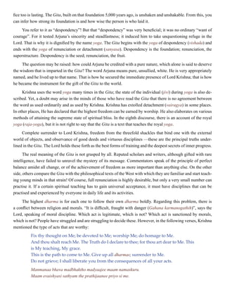 fice too is lasting. The Gita, built on that foundation 5,000 years ago, is unshaken and unshakable. From this, you
can infer how strong its foundation is and how wise the person is who laid it.
You refer to it as “despondency”! But that “despondency” was very beneficial; it was no ordinary “want of
courage”. For it tested Arjuna’s sincerity and steadfastness; it induced him to take unquestioning refuge in the
Lord. That is why it is dignified by the name yoga. The Gita begins with the yoga of despondency (vishada) and
ends with the yoga of renunciation or detachment (sanyasa). Despondency is the foundation; renunciation, the
superstructure. Despondency is the seed; renunciation, the fruit.
The question may be raised: how could Arjuna be credited with a pure nature, which alone is said to deserve
the wisdom that is imparted in the Gita? The word Arjuna means pure, unsullied, white. He is very appropriately
named, and he lived up to that name. That is how he secured the immediate presence of Lord Krishna; that is how
he became the instrument for the gift of the Gita to the world.
Krishna uses the word yoga many times in the Gita; the state of the individual (jivi) during yoga is also de-
scribed. Yet, a doubt may arise in the minds of those who have read the Gita that there is no agreement between
the word as used ordinarily and as used by Krishna. Krishna has extolled detachment (vairagya) in some places.
In other places, He has declared that the highest freedom can be earned by worship. He also elaborates on various
methods of attaining the supreme state of spiritual bliss. In the eighth discourse, there is an account of the royal
yoga (raja-yoga), but it is not right to say that the Gita is a text that teaches the royal yoga.
Complete surrender to Lord Krishna, freedom from the threefold shackles that bind one with the external
world of objects, and observance of good deeds and virtuous disciplines —these are the principal truths under-
lined in the Gita. The Lord holds these forth as the best forms of training and the deepest secrets of inner progress.
The real meaning of the Gita is not grasped by all. Reputed scholars and writers, although gifted with rare
intelligence, have failed to unravel the mystery of its message. Commentators speak of the principle of perfect
balance amidst all change, or of the achievement of freedom as more important than anything else. On the other
side, others compare the Gita with the philosophical texts of the West with which they are familiar and start teach-
ing young minds in that strain! Of course, full renunciation is highly desirable, but only a very small number can
practise it. If a certain spiritual teaching has to gain universal acceptance, it must have disciplines that can be
practised and experienced by everyone in daily life and its activities.
The highest dharma is for each one to follow their own dharma boldly. Regarding this problem, there is
a conflict between religion and morals. “It is difficult, fraught with danger (Gahana karmanogathih)”, says the
Lord, speaking of moral discipline. Which act is legitimate, which is not? Which act is sanctioned by morals,
which is not? People have struggled and are struggling to decide these. However, in the following verses, Krishna
mentioned the type of acts that are worthy:
Fix thy thought on Me; be devoted to Me; worship Me; do homage to Me.
And thou shalt reach Me. The Truth do I declare to thee; for thou art dear to Me. This
is My teaching, My grace.
This is the path to come to Me. Give up all dharmas; surrender to Me.
Do not grieve; I shall liberate you from the consequences of all your acts.
Manmanaa bhava madbhaktho madyaajee maam namaskuru.
Maam evaishyasi sathyam the prathijaanee priyo si me.
 