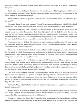 (chaithanya). That is to say, one is the seen and the other is the see-er; the knower is ‘ I ‘ (aham), the known is
‘this (idam)’.
Nature is the sum of attributes or characteristics. The qualities (gunas) delusion, grief, and joy (thamas, ra-
jas, sathwa) are the attributes of nature. Nature is but the permutation and combination of these qualities. So also
are the attributes of the doer and the enjoyer.”
Arjuna wished to continue his questions. So Krishna said, “My dear brother-in-law! You are eager to ques-
tion again?”
Seizing the chance, Arjuna put in his query. “Krishna! You have explained the nature principle. Now, I wish
very much to know what is meant by the Creator (Purusha). What are Its characteristics, what is Its nature?”
“Arjuna! Whether you call It the Creator (Purusha) or the knower of the truth of life (kshetra-jna) or that
which is known (jneya), it is the same. Purusha is the soul (jiva) and prakriti is the body (deha). The embodied
is the soul (purusha), the person who knows the body. The body has also a number of names, each having a sig-
nificant meaning. It is the body (sarira) because it wastes away; the body (deha) because it is liable to be burned.
The soul is that which activates the body and becomes aware of its limitations.”
Arjuna was pestered by doubt at this answer, so he started another series of questions. “Krishna, how did
this wasting and destructible body come to be called the kshetra?” Arjuna was indeed a clever listener. Krishna
answered him with a great deal of patience.
Krishna replied, “It is through this body that merit can be acquired by engaging in various beneficent activi-
ties. The body is the vehicle for earning spiritual wisdom (jnana) or the Universal Vision; the body leads you on to
liberation itself. It is the repository of such great achievements, so it is called kshetra. Kshetra means an armour,
for it protects and guards the soul (jivi) from harm.
“Another meaning for kshetra is ‘field’, a meaning that is full of significance. Whatever seeds are sown or
saplings planted in the field, the harvest depends on their nature and quality. The body is the field, the soul is the
protector of the field and the crop. Sowing the seeds of meritorious deeds, one reaps joy and happiness. Sowing
the seeds of sin, one reaps the harvest of grief and worry. Sowing the seeds of wisdom, one garners the harvest of
moksha, that is, liberation from the bondage of birth and death.
“Just as the farmer knows the nature and characteristics of the field, the protector of the field (kshetra-jna),
the soul, must know the nature and qualities of the body. The only difference between the words kshetra and
kshetra-jna is the syllable jna. It means jnana, the one who knows, the knower. So the one who knows the field or
the body, its excellences and deficiencies, is the kshetra-jna. That which has no such knowledge, the inert material
thing, that is the kshetra.”
“Krishna!”, Arjuna asked, “Of what benefit is it to know these two entities: body (kshetra) and knower of
the body (kshetra-jna)?”
Krishna laughed. “What a foolish question to ask! By inquiring and knowing about the nature of the kshetra,
one’s grief is destroyed. By knowing about the nature of the knower of the body (kshetra-jna), bliss (ananda) is
acquired. This bliss is also designated as moksha or liberation.”
Krishna then relapsed into silence. But Arjuna, who is the representative of all mankind on the battlefield
between the higher and the lower impulses, prodded Him further. “Krishna! Who experiences both the destruction
 